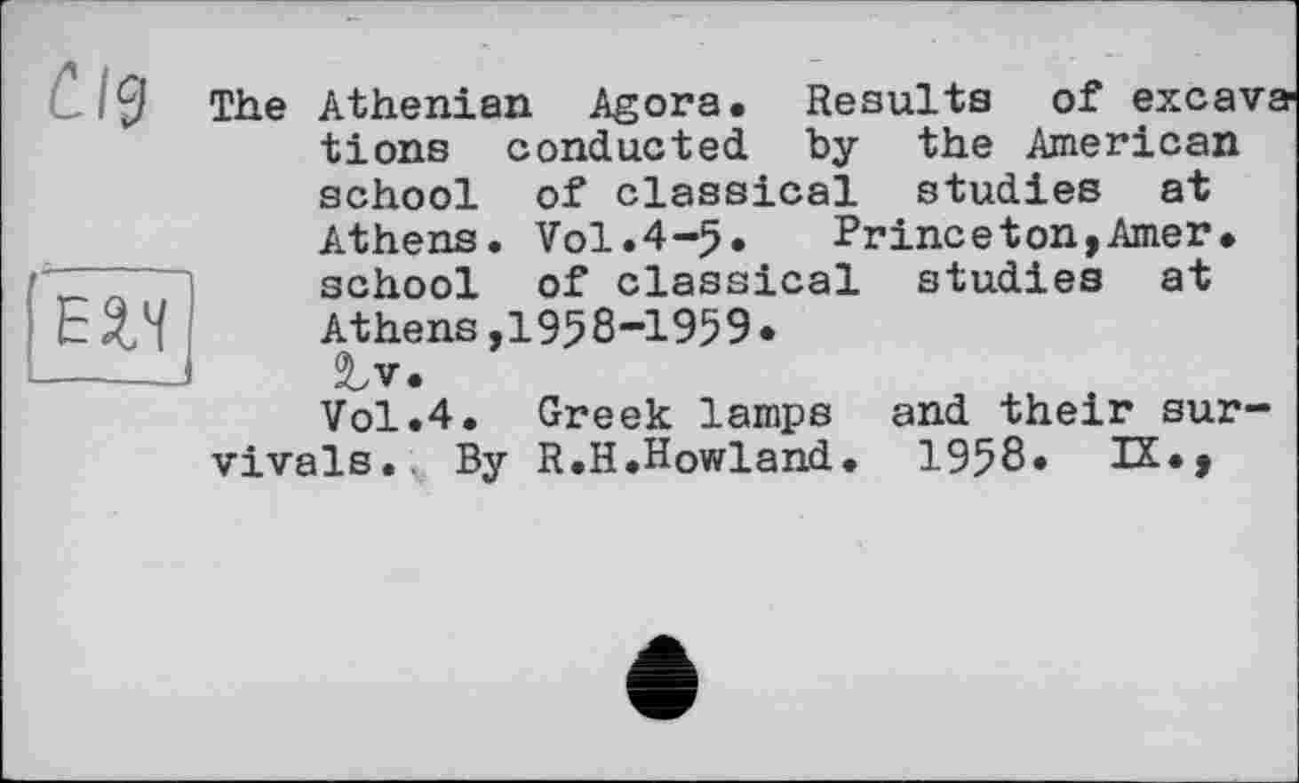 ﻿C.l<3
The
Е2.Ч
studies at
Athenian Agora. Results of exca' tions conducted by the American school of classical studies at Athens. Vol.4-5.	Prineeton,Amer,
school of classical At hens, 195 8 “195 9 • JLv. Vol.4. Greek lamps vivais. By R.H.Howland.
and their sun-
1958. IX.,